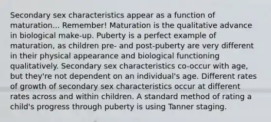 Secondary sex characteristics appear as a function of maturation... Remember! Maturation is the qualitative advance in biological make-up. Puberty is a perfect example of maturation, as children pre- and post-puberty are very different in their physical appearance and biological functioning qualitatively. Secondary sex characteristics co-occur with age, but they're not dependent on an individual's age. Different rates of growth of secondary sex characteristics occur at different rates across and within children. A standard method of rating a child's progress through puberty is using Tanner staging.