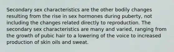 Secondary sex characteristics are the other bodily changes resulting from the rise in sex hormones during puberty, not including the changes related directly to reproduction. The secondary sex characteristics are many and varied, ranging from the growth of pubic hair to a lowering of the voice to increased production of skin oils and sweat.