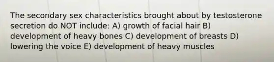 The secondary sex characteristics brought about by testosterone secretion do NOT include: A) growth of facial hair B) development of heavy bones C) development of breasts D) lowering the voice E) development of heavy muscles