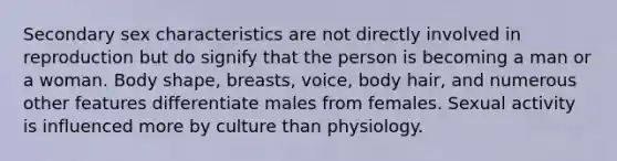 Secondary sex characteristics are not directly involved in reproduction but do signify that the person is becoming a man or a woman. Body shape, breasts, voice, body hair, and numerous other features differentiate males from females. Sexual activity is influenced more by culture than physiology.