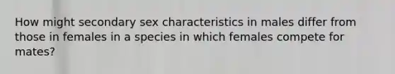 How might secondary sex characteristics in males differ from those in females in a species in which females compete for mates?