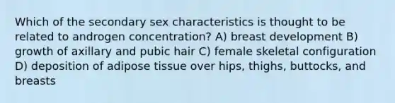 Which of the secondary sex characteristics is thought to be related to androgen concentration? A) breast development B) growth of axillary and pubic hair C) female skeletal configuration D) deposition of adipose tissue over hips, thighs, buttocks, and breasts