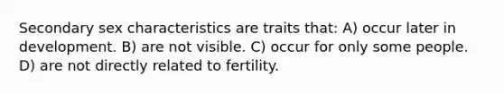 Secondary sex characteristics are traits that: A) occur later in development. B) are not visible. C) occur for only some people. D) are not directly related to fertility.