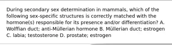 During secondary sex determination in mammals, which of the following sex-specific structures is correctly matched with the hormone(s) responsible for its presence and/or differentiation? A. Wolffian duct; anti-Müllerian hormone B. Müllerian duct; estrogen C. labia; testosterone D. prostate; estrogen