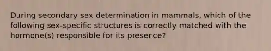 During secondary sex determination in mammals, which of the following sex-specific structures is correctly matched with the hormone(s) responsible for its presence?