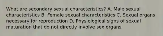 What are secondary sexual characteristics? A. Male sexual characteristics B. Female sexual characteristics C. Sexual organs necessary for reproduction D. Physiological signs of sexual maturation that do not directly involve sex organs