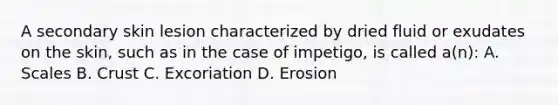 A secondary skin lesion characterized by dried fluid or exudates on the skin, such as in the case of impetigo, is called a(n): A. Scales B. Crust C. Excoriation D. Erosion