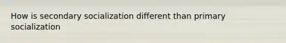 How is secondary socialization different than primary socialization