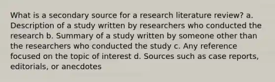 What is a secondary source for a research literature review? a. Description of a study written by researchers who conducted the research b. Summary of a study written by someone other than the researchers who conducted the study c. Any reference focused on the topic of interest d. Sources such as case reports, editorials, or anecdotes