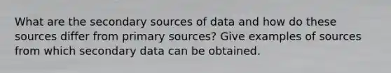 What are the secondary sources of data and how do these sources differ from primary sources? Give examples of sources from which secondary data can be obtained.