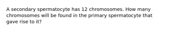 A secondary spermatocyte has 12 chromosomes. How many chromosomes will be found in the primary spermatocyte that gave rise to it?