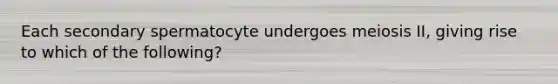 Each secondary spermatocyte undergoes meiosis II, giving rise to which of the following?