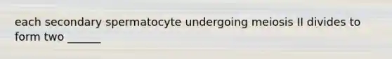 each secondary spermatocyte undergoing meiosis II divides to form two ______