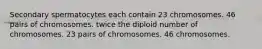 Secondary spermatocytes each contain 23 chromosomes. 46 pairs of chromosomes. twice the diploid number of chromosomes. 23 pairs of chromosomes. 46 chromosomes.