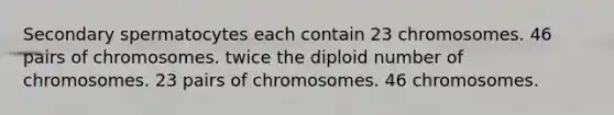 Secondary spermatocytes each contain 23 chromosomes. 46 pairs of chromosomes. twice the diploid number of chromosomes. 23 pairs of chromosomes. 46 chromosomes.