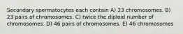 Secondary spermatocytes each contain A) 23 chromosomes. B) 23 pairs of chromosomes. C) twice the diploid number of chromosomes. D) 46 pairs of chromosomes. E) 46 chromosomes