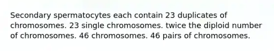 Secondary spermatocytes each contain 23 duplicates of chromosomes. 23 single chromosomes. twice the diploid number of chromosomes. 46 chromosomes. 46 pairs of chromosomes.