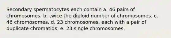 Secondary spermatocytes each contain a. 46 pairs of chromosomes. b. twice the diploid number of chromosomes. c. 46 chromosomes. d. 23 chromosomes, each with a pair of duplicate chromatids. e. 23 single chromosomes.