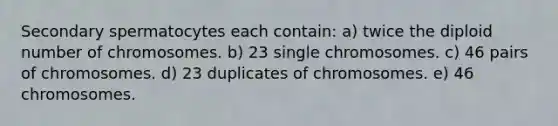 Secondary spermatocytes each contain: a) twice the diploid number of chromosomes. b) 23 single chromosomes. c) 46 pairs of chromosomes. d) 23 duplicates of chromosomes. e) 46 chromosomes.