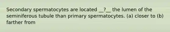 Secondary spermatocytes are located __?__ the lumen of the seminiferous tubule than primary spermatocytes. (a) closer to (b) farther from