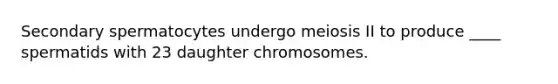 Secondary spermatocytes undergo meiosis II to produce ____ spermatids with 23 daughter chromosomes.