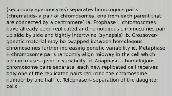 (secondary spermocytes) separates homologous pairs (chromatids- a pair of chromosomes, one from each parent that are connected by a centromere) ia. Prophase I- chromosomes have already been replicated and homologous chromosomes pair up side by side and tightly intertwine (synapsis) ib. Crossover- genetic material may be swapped between homologous chromosomes further increasing genetic variability ic. Metaphase I- chromosome pairs randomly align midway in the cell which also increases genetic variability id. Anaphase I- homologous chromosome pairs separate, each new replicated cell receives only one of the replicated pairs reducing the chromosome number by one half ie. Telophase I- separation of the daughter cells