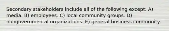 Secondary stakeholders include all of the following except: A) media. B) employees. C) local community groups. D) nongovernmental organizations. E) general business community.