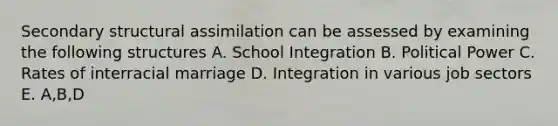 Secondary structural assimilation can be assessed by examining the following structures A. School Integration B. Political Power C. Rates of interracial marriage D. Integration in various job sectors E. A,B,D