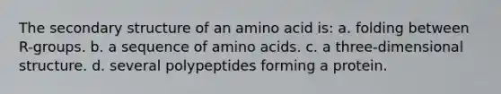 The secondary structure of an amino acid is: a. folding between R-groups. b. a sequence of amino acids. c. a three-dimensional structure. d. several polypeptides forming a protein.