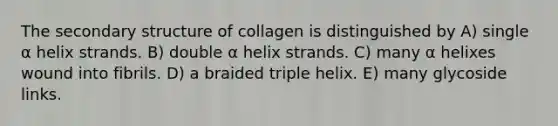 The <a href='https://www.questionai.com/knowledge/kRddrCuqpV-secondary-structure' class='anchor-knowledge'>secondary structure</a> of collagen is distinguished by A) single α helix strands. B) double α helix strands. C) many α helixes wound into fibrils. D) a braided triple helix. E) many glycoside links.