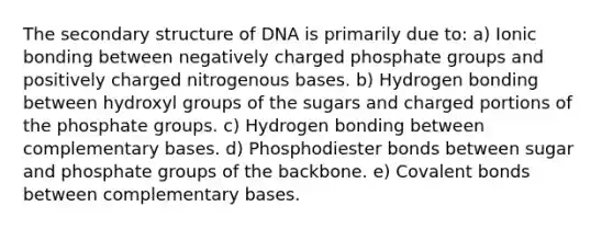 The secondary structure of DNA is primarily due to: a) Ionic bonding between negatively charged phosphate groups and positively charged nitrogenous bases. b) Hydrogen bonding between hydroxyl groups of the sugars and charged portions of the phosphate groups. c) Hydrogen bonding between complementary bases. d) Phosphodiester bonds between sugar and phosphate groups of the backbone. e) Covalent bonds between complementary bases.