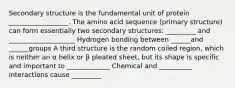 Secondary structure is the fundamental unit of protein __________________. The amino acid sequence (primary structure) can form essentially two secondary structures: _________ and ____________________ Hydrogen bonding between ______and ______groups A third structure is the random coiled region, which is neither an α helix or β pleated sheet, but its shape is specific and important to _____________ Chemical and __________ interactions cause _________