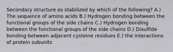 Secondary structure os stabilized by which of the following? A.) The sequence of amino acids B.) Hydrogen bonding between the functional groups of the side chains C.) Hydrogen bonding between the functional groups of the side chains D.) Disulfide bonding between adjacent cysteine residues E.) the interactions of protein subunits