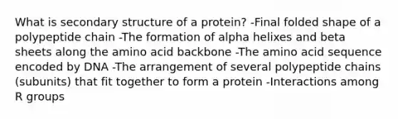 What is secondary structure of a protein? -Final folded shape of a polypeptide chain -The formation of alpha helixes and beta sheets along the amino acid backbone -The amino acid sequence encoded by DNA -The arrangement of several polypeptide chains (subunits) that fit together to form a protein -Interactions among R groups