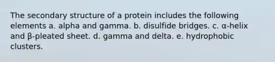 The secondary structure of a protein includes the following elements a. alpha and gamma. b. disulfide bridges. c. α-helix and β-pleated sheet. d. gamma and delta. e. hydrophobic clusters.