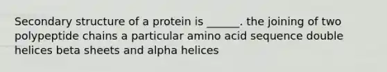 Secondary structure of a protein is ______. the joining of two polypeptide chains a particular amino acid sequence double helices beta sheets and alpha helices