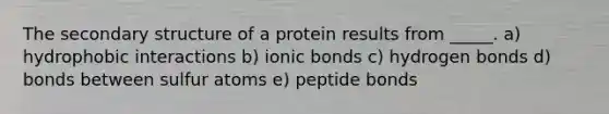 The secondary structure of a protein results from _____. a) hydrophobic interactions b) ionic bonds c) hydrogen bonds d) bonds between sulfur atoms e) peptide bonds