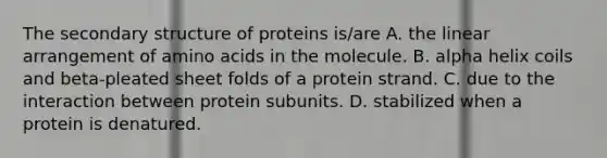 The secondary structure of proteins is/are A. the linear arrangement of amino acids in the molecule. B. alpha helix coils and beta-pleated sheet folds of a protein strand. C. due to the interaction between protein subunits. D. stabilized when a protein is denatured.