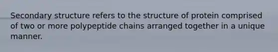 Secondary structure refers to the structure of protein comprised of two or more polypeptide chains arranged together in a unique manner.