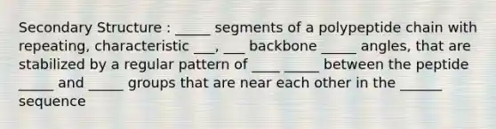 Secondary Structure : _____ segments of a polypeptide chain with repeating, characteristic ___, ___ backbone _____ angles, that are stabilized by a regular pattern of ____ _____ between the peptide _____ and _____ groups that are near each other in the ______ sequence