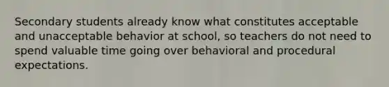 Secondary students already know what constitutes acceptable and unacceptable behavior at school, so teachers do not need to spend valuable time going over behavioral and procedural expectations.