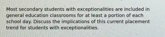 Most secondary students with exceptionalities are included in general education classrooms for at least a portion of each school day. Discuss the implications of this current placement trend for students with exceptionalities.