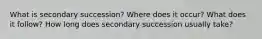 What is secondary succession? Where does it occur? What does it follow? How long does secondary succession usually take?