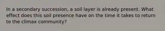 In a secondary succession, a soil layer is already present. What effect does this soil presence have on the time it takes to return to the climax community?