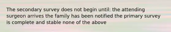 The secondary survey does not begin until: the attending surgeon arrives the family has been notified the primary survey is complete and stable none of the above