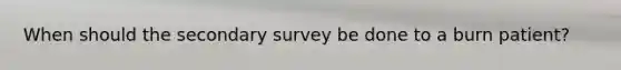 When should the secondary survey be done to a burn patient?