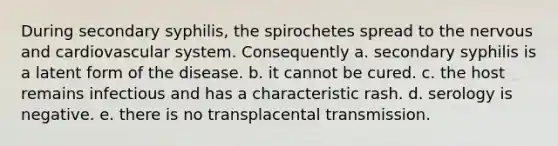 During secondary syphilis, the spirochetes spread to the nervous and cardiovascular system. Consequently a. secondary syphilis is a latent form of the disease. b. it cannot be cured. c. the host remains infectious and has a characteristic rash. d. serology is negative. e. there is no transplacental transmission.