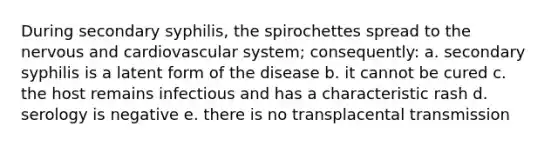 During secondary syphilis, the spirochettes spread to the nervous and cardiovascular system; consequently: a. secondary syphilis is a latent form of the disease b. it cannot be cured c. the host remains infectious and has a characteristic rash d. serology is negative e. there is no transplacental transmission