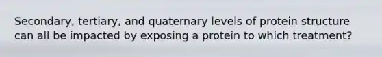 Secondary, tertiary, and quaternary levels of protein structure can all be impacted by exposing a protein to which treatment?