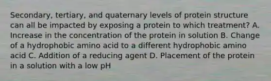 Secondary, tertiary, and quaternary <a href='https://www.questionai.com/knowledge/kj41iZZKeJ-levels-of-protein-structure' class='anchor-knowledge'>levels of protein structure</a> can all be impacted by exposing a protein to which treatment? A. Increase in the concentration of the protein in solution B. Change of a hydrophobic amino acid to a different hydrophobic amino acid C. Addition of a reducing agent D. Placement of the protein in a solution with a low pH